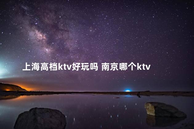 上海高档ktv好玩吗 南京哪个ktv玩的比较开